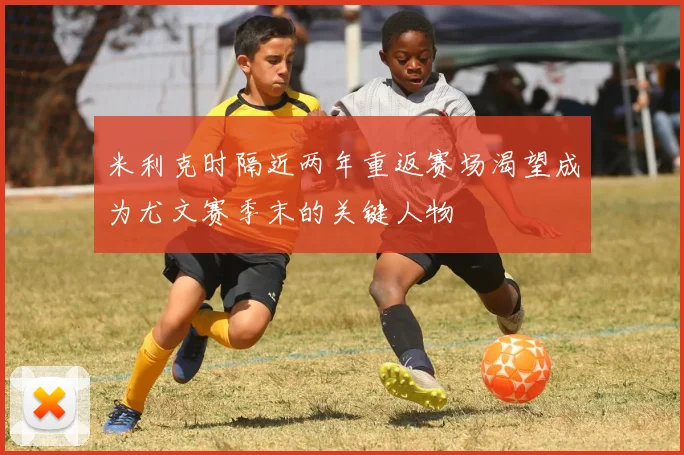 米利克时隔近两年重返赛场渴望成为尤文赛季末的关键人物