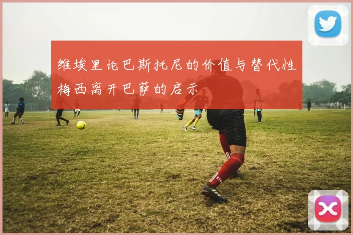 维埃里论巴斯托尼的价值与替代性梅西离开巴萨的启示
