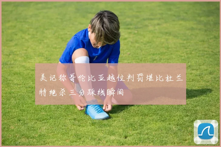 美记称哥伦比亚越位判罚堪比杜兰特绝杀三分踩线瞬间