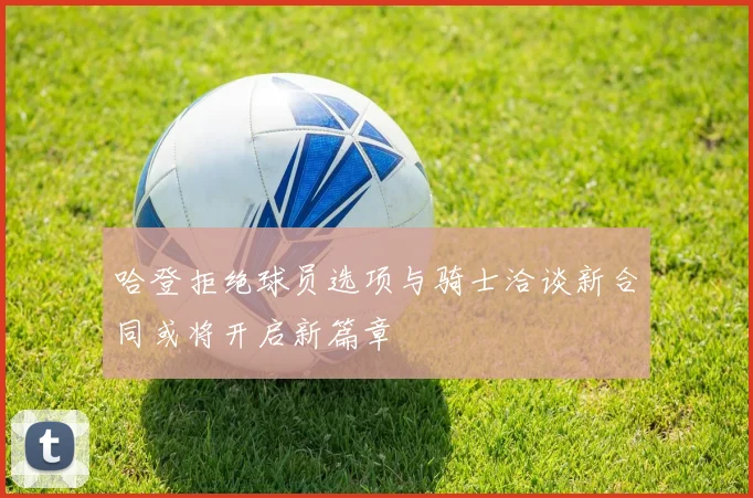 哈登拒绝球员选项与骑士洽谈新合同或将开启新篇章