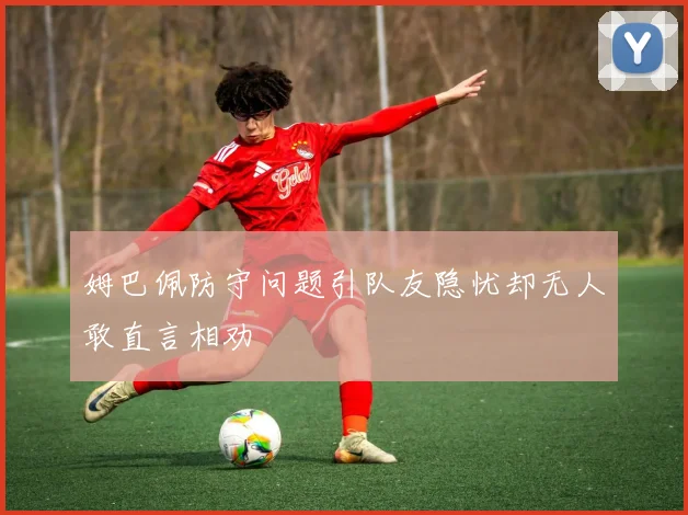 姆巴佩防守问题引队友隐忧却无人敢直言相劝