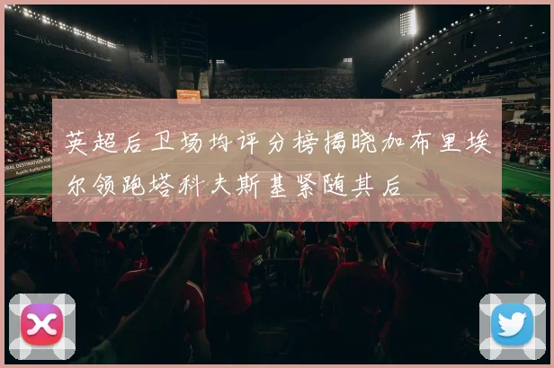 英超后卫场均评分榜揭晓加布里埃尔领跑塔科夫斯基紧随其后