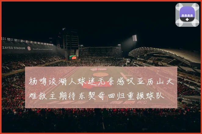杨鸣谈湖人球迷无奈感叹亚历山大难救主期待东契奇回归重振球队