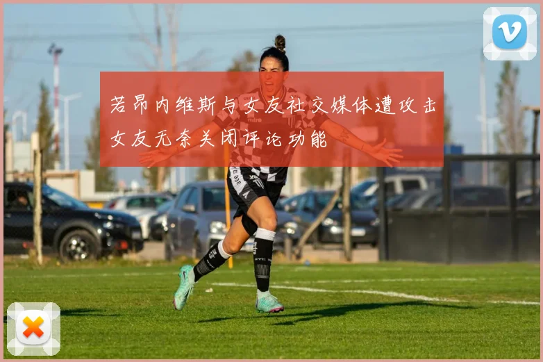 若昂内维斯与女友社交媒体遭攻击女友无奈关闭评论功能
