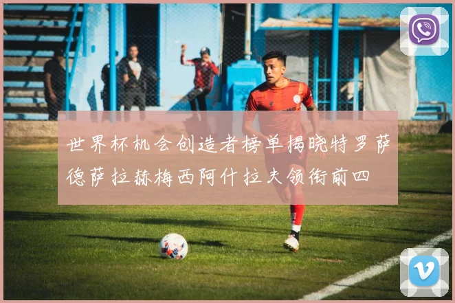 世界杯机会创造者榜单揭晓特罗萨德萨拉赫梅西阿什拉夫领衔前四