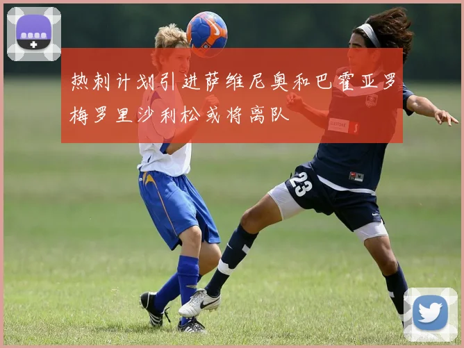 热刺计划引进萨维尼奥和巴霍亚罗梅罗里沙利松或将离队