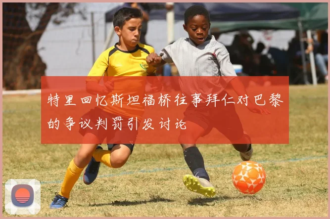 特里回忆斯坦福桥往事拜仁对巴黎的争议判罚引发讨论