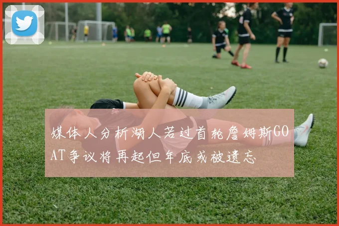 媒体人分析湖人若过首轮詹姆斯GOAT争议将再起但年底或被遗忘