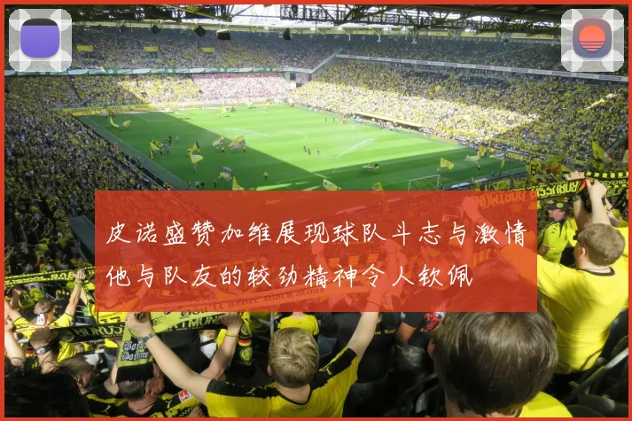 皮诺盛赞加维展现球队斗志与激情他与队友的较劲精神令人钦佩