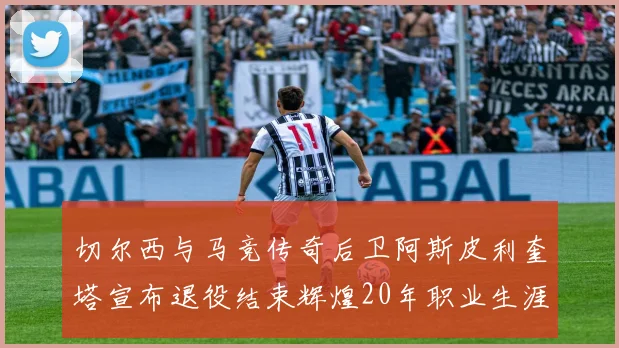 切尔西与马竞传奇后卫阿斯皮利奎塔宣布退役结束辉煌20年职业生涯